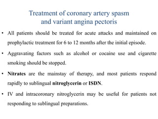 Treatment of coronary artery spasm
and variant angina pectoris
• All patients should be treated for acute attacks and maintained on
prophylactic treatment for 6 to 12 months after the initial episode.
• Aggravating factors such as alcohol or cocaine use and cigarette
smoking should be stopped.
• Nitrates are the mainstay of therapy, and most patients respond
rapidly to sublingual nitroglycerin or ISDN.
• IV and intracoronary nitroglycerin may be useful for patients not
responding to sublingual preparations.
 