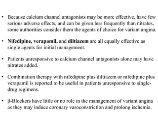 • Because calcium channel antagonists may be more effective, have few
serious adverse effects, and can be given less frequently than nitrates,
some authorities consider them the agents of choice for variant angina.
• Nifedipine, verapamil, and diltiazem are all equally effective as
single agents for initial management.
• Patients unresponsive to calcium channel antagonists alone may have
nitrates added.
• Combination therapy with nifedipine plus diltiazem or nifedipine plus
verapamil is reported to be useful in patients unresponsive to single-
drug regimens.
• β-Blockers have little or no role in the management of variant angina
as they may induce coronary vasoconstriction and prolong ischemia.
 