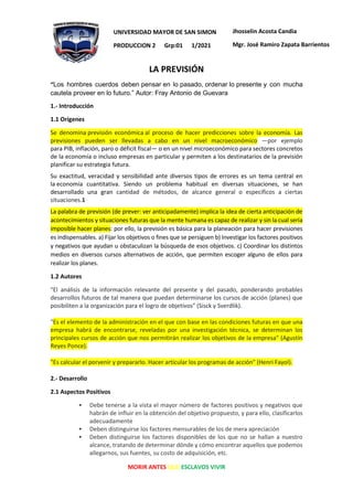 MORIR ANTES QUE ESCLAVOS VIVIR
UNIVERSIDAD MAYOR DE SAN SIMON
PRODUCCION 2 Grp:01 1/2021
Jhosselin Acosta Candia
Mgr. José Ramiro Zapata Barrientos
LA PREVISIÓN
“Los hombres cuerdos deben pensar en lo pasado, ordenar lo presente y con mucha
cautela proveer en lo futuro.” Autor: Fray Antonio de Guevara
1.- Introducción
1.1 Orígenes
Se denomina previsión económica al proceso de hacer predicciones sobre la economía. Las
previsiones pueden ser llevadas a cabo en un nivel macroeconómico —por ejemplo
para PIB, inflación, paro o déficit fiscal— o en un nivel microeconómico para sectores concretos
de la economía o incluso empresas en particular y permiten a los destinatarios de la previsión
planificar su estrategia futura.
Su exactitud, veracidad y sensibilidad ante diversos tipos de errores es un tema central en
la economía cuantitativa. Siendo un problema habitual en diversas situaciones, se han
desarrollado una gran cantidad de métodos, de alcance general o específicos a ciertas
situaciones.1
La palabra de previsión (de prever: ver anticipadamente) implica la idea de cierta anticipación de
acontecimientos y situaciones futuras que la mente humana es capaz de realizar y sin la cual sería
imposible hacer planes: por ello, la previsión es básica para la planeación para hacer previsiones
es indispensables. a) Fijar los objetivos o fines que se persiguen b) Investigar los factores positivos
y negativos que ayudan u obstaculizan la búsqueda de esos objetivos. c) Coordinar los distintos
medios en diversos cursos alternativos de acción, que permiten escoger alguno de ellos para
realizar los planes.
1.2 Autores
"El análisis de la información relevante del presente y del pasado, ponderando probables
desarrollos futuros de tal manera que puedan determinarse los cursos de acción (planes) que
posibiliten a la organización para el logro de objetivos" (Sisck y Sverdlik).
"Es el elemento de la administración en el que con base en las condiciones futuras en que una
empresa habrá de encontrarse, reveladas por una investigación técnica, se determinan los
principales cursos de acción que nos permitirán realizar los objetivos de la empresa" (Agustín
Reyes Ponce).
"Es calcular el porvenir y prepararlo. Hacer articular los programas de acción" (Henri Fayol).
2.- Desarrollo
2.1 Aspectos Positivos
▪ Debe tenerse a la vista el mayor número de factores positivos y negativos que
habrán de influir en la obtención del objetivo propuesto, y para ello, clasificarlos
adecuadamente
▪ Deben distinguirse los factores mensurables de los de mera apreciación
▪ Deben distinguirse los factores disponibles de los que no se hallan a nuestro
alcance, tratando de determinar dónde y cómo encontrar aquellos que podemos
allegarnos, sus fuentes, su costo de adquisición, etc.
 