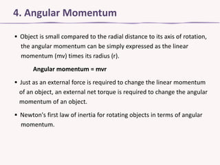 4. Angular Momentum
▪ Object is small compared to the radial distance to its axis of rotation,
the angular momentum can be simply expressed as the linear
momentum (mv) times its radius (r).
Angular momentum = mvr
▪ Just as an external force is required to change the linear momentum
of an object, an external net torque is required to change the angular
momentum of an object.
▪ Newton's first law of inertia for rotating objects in terms of angular
momentum.

 