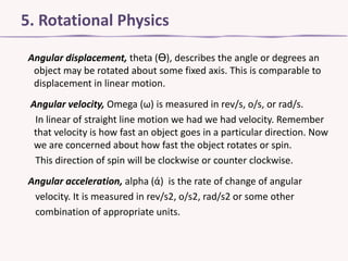 5. Rotational Physics
Angular displacement, theta (Ө), describes the angle or degrees an
object may be rotated about some fixed axis. This is comparable to
displacement in linear motion.
Angular velocity, Omega (ω) is measured in rev/s, o/s, or rad/s.
In linear of straight line motion we had we had velocity. Remember
that velocity is how fast an object goes in a particular direction. Now
we are concerned about how fast the object rotates or spin.
This direction of spin will be clockwise or counter clockwise.
Angular acceleration, alpha (ά) is the rate of change of angular
velocity. It is measured in rev/s2, o/s2, rad/s2 or some other
combination of appropriate units.

 