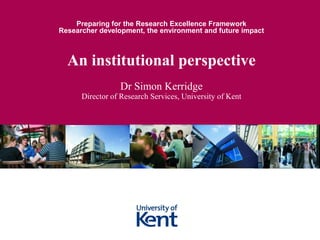 Preparing for the Research Excellence Framework
Researcher development, the environment and future impact



  An institutional perspective
                 Dr Simon Kerridge
      Director of Research Services, University of Kent
 
