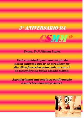 3º Aniversario da

CSMM*
Exma. Sr.ª Fátima Lopes
Está convidada para um evento da
nossa empresa que ir-se-á realizar no
dia 18 de fevereiro pelas 20h na rua 1º
de Dezembro na baixa chiado Lisboa.
Agradecíamos que envia-se confirmação
o mais brevemente possível.

 