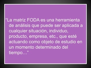 “La matriz FODA es una herramienta
de análisis que puede ser aplicada a
cualquier situación, individuo,
producto, empresa, etc., que esté
actuando como objeto de estudio en
un momento determinado del
tiempo…”
 