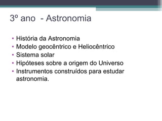 3º ano - Astronomia
• História da Astronomia
• Modelo geocêntrico e Heliocêntrico
• Sistema solar
• Hipóteses sobre a origem do Universo
• Instrumentos construídos para estudar
astronomia.
 