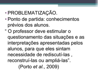 • PROBLEMATIZAÇÃO.
• Ponto de partida: conhecimentos
prévios dos alunos.
“ O professor deve estimular o
questionamento das situações e as
interpretações apresentadas pelos
alunos, para que eles sintam
necessidade de rediscutí-las ,
reconstruí-las ou ampliá-las”.
(Porto et al., 2009)
 