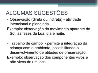 ALGUMAS SUGESTÕES
• Observação (direta ou indireta) - atividade
intencional e planejada.
Exemplo: observação do movimento aparente do
Sol, as fases da Lua, dia e noite.
• Trabalho de campo - permite a integração da
criança com o ambiente, possibilitando o
desenvolvimento de atitudes de preservação.
Exemplo: observação dos componentes vivos e
não vivos de um local.
 