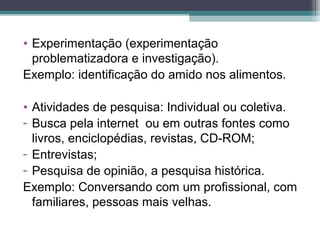 • Experimentação (experimentação
problematizadora e investigação).
Exemplo: identificação do amido nos alimentos.
• Atividades de pesquisa: Individual ou coletiva.
- Busca pela internet ou em outras fontes como
livros, enciclopédias, revistas, CD-ROM;
- Entrevistas;
- Pesquisa de opinião, a pesquisa histórica.
Exemplo: Conversando com um profissional, com
familiares, pessoas mais velhas.
 