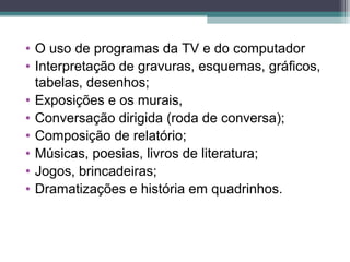 • O uso de programas da TV e do computador
• Interpretação de gravuras, esquemas, gráficos,
tabelas, desenhos;
• Exposições e os murais,
• Conversação dirigida (roda de conversa);
• Composição de relatório;
• Músicas, poesias, livros de literatura;
• Jogos, brincadeiras;
• Dramatizações e história em quadrinhos.
 