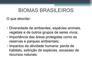 BIOMAS BRASILEIROS
O que abordar:
• Diversidade de ambientes, espécies animais,
vegetais e de outros grupos de seres vivos;
• Importância das áreas protegidas como as
reservas e parques ambientais;
• Impactos da atividade humana: perda de
habitats, extinção de espécies, escassez de
recursos naturais.
 