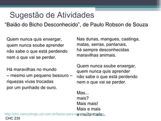 Sugestão de Atividades
Quem nunca quis enxergar,
quem nunca soube aprender
não sabe o que está perdendo
nem o que vai se perder.
Há maravilhas no mundo
– mesmo um pequeno besouro –
riquezas vivas trocadas
por um punhado de ouro.
Nas dunas, mangues, caatinga,
matas, serras, pantanais,
há sempre desconhecidas
maravilhas animais.
Quem nunca soube enxergar,
quem nunca quis aprender
não sabe o que está perdendo
nem o que vai se perder.
Mas...
mais?
Mais mais!
Mais e mais
e muito mais...http://chc.cienciahoje.uol.com.br/baiao-para-quem-curte-bichos
CHC 235
“Baião do Bicho Desconhecido”, de Paulo Robson de Souza
 