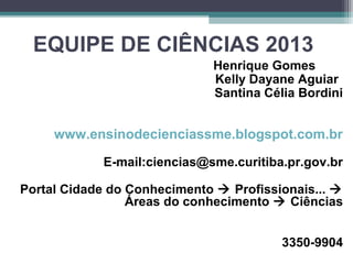 EQUIPE DE CIÊNCIAS 2013
Henrique Gomes
Kelly Dayane Aguiar
Santina Célia Bordini
www.ensinodecienciassme.blogspot.com.br
E-mail:ciencias@sme.curitiba.pr.gov.br
Portal Cidade do Conhecimento  Profissionais... 
Áreas do conhecimento  Ciências
3350-9904
 