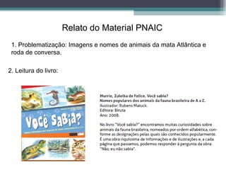 Relato do Material PNAIC
1. Problematização: Imagens e nomes de animais da mata Atlântica e
roda de conversa.
2. Leitura do livro:
 