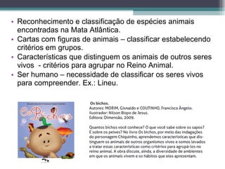 • Reconhecimento e classificação de espécies animais
encontradas na Mata Atlântica.
• Cartas com figuras de animais – classificar estabelecendo
critérios em grupos.
• Características que distinguem os animais de outros seres
vivos - critérios para agrupar no Reino Animal.
• Ser humano – necessidade de classificar os seres vivos
para compreender. Ex.: Lineu.
 