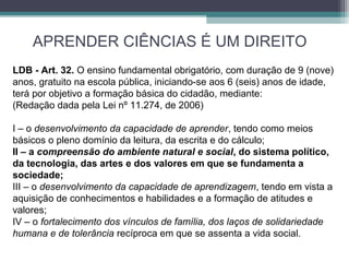 APRENDER CIÊNCIAS É UM DIREITO
LDB - Art. 32. O ensino fundamental obrigatório, com duração de 9 (nove)
anos, gratuito na escola pública, iniciando-se aos 6 (seis) anos de idade,
terá por objetivo a formação básica do cidadão, mediante:
(Redação dada pela Lei nº 11.274, de 2006)
I – o desenvolvimento da capacidade de aprender, tendo como meios
básicos o pleno domínio da leitura, da escrita e do cálculo;
II – a compreensão do ambiente natural e social, do sistema político,
da tecnologia, das artes e dos valores em que se fundamenta a
sociedade;
III – o desenvolvimento da capacidade de aprendizagem, tendo em vista a
aquisição de conhecimentos e habilidades e a formação de atitudes e
valores;
IV – o fortalecimento dos vínculos de família, dos laços de solidariedade 
humana e de tolerância recíproca em que se assenta a vida social.
 