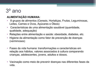 ALIMENTAÇÃO HUMANA:
• 8 grupos de alimentos (Cereais, Hortaliças, Frutas, Leguminosas,
Leites, Carnes e Ovos, Açúcares e Óleos)
• Características de uma alimentação saudável (quantidade,
qualidade, adequação)
• Relações entre alimentação e saúde: obesidade, diabetes, etc.
• Higiene da alimentação como fator de prevenção de doenças
(verminoses)
• Fases da vida humana: transformações e características em
relação aos hábitos, valores associados à cultura comparando
crianças, adolescentes, jovens, adultos e idosos.
• Vacinação como meio de prevenir doenças nas diferentes fases da
vida.
3º ano
 