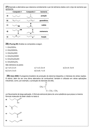 27) Assinale a alternativa que relaciona corretamente o par de isômeros dados com o tipo de isomeria que 
apresenta. 
28) (Pucmg 99) Analise os compostos a seguir. 
1. CH3COCH3 
2. CH3COOCH3 
3. CH3CH2CHO 
4. CH3CH2COOH 
5. CH3CH2CH2OH 
6. CH3OCH2CH3 
São isômeros os pares: 
a) 1 e 5; 2 e 4 
b) 2 e 4; 3 e 5 
c) 1 e 3; 2 e 4 
d) 3 e 6; 1 e 5 
e) 2 e 4; 3 e 6 
29) (Uerj 2008) O programa brasileiro de produção de etanol já despertou o interesse de várias nações. 
O etanol, além de ser uma ótima alternativa de combustível, também é utilizado em várias aplicações 
industriais, como, por exemplo, a produção do etanoato de etila, 
um flavorizante de larga aplicação. A fórmula estrutural plana de uma substância que possui a mesma 
fórmula molecular do éster citado no texto é: 
 