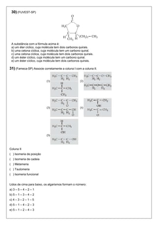 30) (FUVEST-SP) 
A substância com a fórmula acima é: 
a) um éter cíclico, cuja molécula tem dois carbonos quirais. 
b) uma cetona cíclica, cuja molécula tem um carbono quiral. 
c) uma cetona cíclica, cuja molécula tem dois carbonos quirais. 
d) um éster cíclico, cuja molécula tem um carbono quiral. 
e) um éster cíclico, cuja molécula tem dois carbonos quirais. 
31) (Fameca-SP) Associe corretamente a coluna I com a coluna II. 
Coluna II 
( ) Isomeria de posição 
( ) Isomeria de cadeia 
( ) Metameria 
( ) Tautomeria 
( ) Isomeria funcional 
Lidos de cima para baixo, os algarismos formam o número: 
a) 3 – 5 – 4 – 2 – 1 
b) 5 – 1 – 3 – 4 – 2 
c) 4 – 3 – 2 – 1 – 5 
d) 5 – 1 – 4 – 2 – 3 
e) 5 – 1 – 2 – 4 – 3 
 