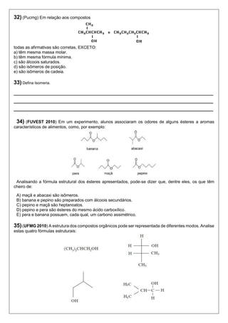 32) (Pucmg) Em relação aos compostos 
todas as afirmativas são corretas, EXCETO: 
a) têm mesma massa molar. 
b) têm mesma fórmula mínima. 
c) são álcoois saturados. 
d) são isômeros de posição. 
e) são isômeros de cadeia. 
33) Defina Isomeria. 
____________________________________________________ 
____________________________________________________ 
____________________________________________________ 
34) (FUVEST 2010) Em um experimento, alunos associaram os odores de alguns ésteres a aromas 
característicos de alimentos, como, por exemplo: 
Analisando a fórmula estrutural dos ésteres apresentados, pode-se dizer que, dentre eles, os que têm 
cheiro de: 
A) maçã e abacaxi são isômeros. 
B) banana e pepino são preparados com álcoois secundários. 
C) pepino e maçã são heptanoatos. 
D) pepino e pera são ésteres do mesmo ácido carboxílico. 
E) pera e banana possuem, cada qual, um carbono assimétrico. 
35) (UFMG 2010) A estrutura dos compostos orgânicos pode ser representada de diferentes modos. Analise 
estas quatro fórmulas estruturais: 
 