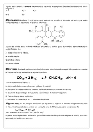A partir dessa análise, é CORRETO afirmar que o número de compostos diferentes representados nesse conjunto é: 
A) 1 C) 3 E) 5 
B) 2 D) 4 
36) (UFMG 2009) Analise a fórmula estrutural da aureomicina, substância produzida por um fungo e usada como antibiótico no tratamento de diversas infecções: 
A partir da análise dessa fórmula estrutural, é CORRETO afirmar que a aureomicina apresenta funções carbonílicas do tipo: 
A) ácido carboxílico e aldeído. 
B) aldeído e éster. 
C) amida e cetona. 
D) cetona e éster. 
37) (UFV-2009) O metanol, usado como combustível, pode ser obtido industrialmente pela hidrogenação do monóxido de carbono, de acordo com a equação representada abaixo: 
Assinale a afirmativa INCORRETA: 
A) A diminuição da temperatura favorece a produção do metanol. 
B) O aumento da pressão total sobre o sistema favorece a produção do monóxido de carbono. 
C) O aumento da concentração de H2 aumenta a concentração de metanol no equilíbrio. 
D) Trata-se de uma reação exotérmica. 
E) O aumento da concentração de CO aumenta a temperatura. 
38) (UFRN-2009) Uma das principais descobertas que impulsionou a produção de alimentos foi o processo industrial de Haber-Bosch da produção de amônia, que ocorreu há cerca de 100 anos, de acordo com a reação (1): 
O gráfico abaixo representa a modificação que acontece nas concentrações dos reagentes e produto, após uma perturbação do equilíbrio no tempo (t1).  