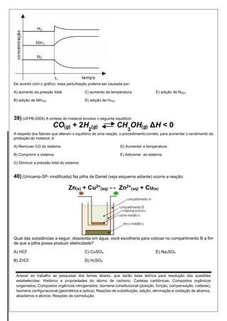 De acordo com o gráfico, essa perturbação poderia ser causada por: 
A) aumento da pressão total. 
B) adição de NH3(g). 
C) aumento da temperatura. 
D) adição de H2(g). 
E) adição de N2(g). 
39) (UFPB-2009) A síntese do metanol envolve o seguinte equilíbrio: 
A respeito dos fatores que alteram o equilíbrio de uma reação, o procedimento correto, para aumentar o rendimento da produção do metanol, é: 
A) Remover CO do sistema. 
B) Comprimir o sistema. 
C) Diminuir a pressão total do sistema. 
D) Aumentar a temperatura. 
E) Adicionar ao sistema. 
40) (Unicamp-SP- modificada) Na pilha de Daniel (veja esquema adiante) ocorre a reação: 
Zn(s) + Cu2+ (aq) ↔ Zn2+ (aq) + Cu(s) 
Qual das substâncias a seguir, dissolvida em água, você escolheria para colocar no compartimento B a fim de que a pilha possa produzir eletricidade? 
A) HCℓ 
B) ZnCℓ 
C) CuSO4 
D) H2SO4 
E) Na2SO4 
Anexar ao trabalho as pesquisas dos temas abaixo, que darão base teórica para resolução das questões estabelecidas: Histórico e propriedades do átomo de carbono; Cadeias carbônicas; Compostos orgânicos oxigenados; Compostos orgânicos nitrogenados; Isomeria constitucional (posição, função, compensação, cadeias); Isomeria configuracional (geométrica e óptica); Reações de substituição, adição, eliminação e oxidação de alcenos, alcadienos e alcinos; Reações de oxirredução. 