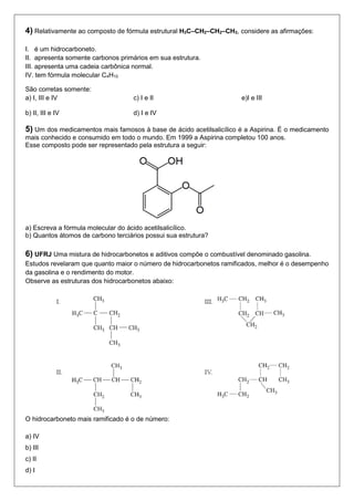 4) Relativamente ao composto de fórmula estrutural H3C–CH2–CH2–CH3, considere as afirmações: 
I. é um hidrocarboneto. 
II. apresenta somente carbonos primários em sua estrutura. 
III. apresenta uma cadeia carbônica normal. 
IV. tem fórmula molecular C4H10 
São corretas somente: 
a) I, III e IV 
b) II, III e IV 
c) I e II 
d) I e IV 
e)I e III 
5) Um dos medicamentos mais famosos à base de ácido acetilsalicílico é a Aspirina. É o medicamento mais conhecido e consumido em todo o mundo. Em 1999 a Aspirina completou 100 anos. 
Esse composto pode ser representado pela estrutura a seguir: 
a) Escreva a fórmula molecular do ácido acetilsalicílico. 
b) Quantos átomos de carbono terciários possui sua estrutura? 
6) UFRJ Uma mistura de hidrocarbonetos e aditivos compõe o combustível denominado gasolina. 
Estudos revelaram que quanto maior o número de hidrocarbonetos ramificados, melhor é o desempenho da gasolina e o rendimento do motor. 
Observe as estruturas dos hidrocarbonetos abaixo: 
O hidrocarboneto mais ramificado é o de número: 
a) IV 
b) III 
c) II 
d) I  