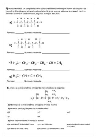 7) Hidrocarboneto é um composto químico constituído essencialmente por átomos de carbono e de hidrogênio. Identifique os hidrocarbonetos abaixo (alcanos, alcenos, alcinos e alcadienos), dando a fórmula e o nome de cada composto, segundo as regras da IUPAC: 
a) 
Fórmula: ________ Nome da molécula: _________________________ 
b) 
Fórmula: ________ Nome da molécula: _________________________ 
c) ‘’ 
Fórmula: ________ Nome da molécula: _________________________ 
e) 
Fórmula: ________ Nome da molécula: _________________________ 
8) Analise a cadeia carbônica principal da molécula abaixo e responda: 
a) Identifique a cadeia carbônica principal e circule a mesma. 
b) Quantas ramificações possui a molécula acima? 
a) 2 
b) 1 
c) 5 
d) 4 
e) 3 
c) Qual a nomenclatura da molécula acima? 
a) 4,6-dimetil-2,5-dietil-non-3-eno 
b) 6-metil-5-etil-non-3-eno 
c) noneno-etil-metil 
d) 4,6-dietil-2,5-dimetil-non-3-eno 
e) 4-etil-6-etil-2-metil-5-metil- non-3-eno  