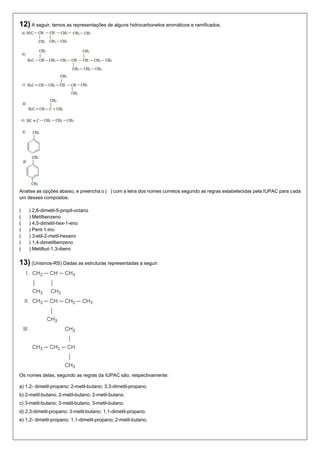 12) A seguir, temos as representações de alguns hidrocarbonetos aromáticos e ramificados. 
Analise as opções abaixo, e preencha o ( ) com a letra dos nomes corretos segundo as regras estabelecidas pela IUPAC para cada um desses compostos: 
( ) 2,6-dimetil-5-propil-octano 
( ) Metilbenzeno 
( ) 4,5-dimetil-hex-1-eno 
( ) Pent-1-ino 
( ) 3-etil-2-metil-hexano 
( ) 1,4-dimetilbenzeno 
( ) Metilbut-1,3-dieno 
13) (Unisinos-RS) Dadas as estruturas representadas a seguir: 
Os nomes delas, segundo as regras da IUPAC são, respectivamente: 
a) 1,2- dimetil-propano; 2-metil-butano; 3,3-dimetil-propano. 
b) 2-metil-butano; 2-metil-butano; 2-metil-butano. 
c) 3-metil-butano; 3-metil-butano; 3-metil-butano. 
d) 2,3-dimetil-propano; 3-metil-butano; 1,1-dimetil-propano. 
e) 1,2- dimetil-propano; 1,1-dimetil-propano; 2-metil-butano. 
 