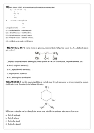 14) Pelo sistema IUPAC, a nomenclatura correta para os compostos abaixo: 
é, respectivamente: 
a) 3,4-dimetil-hexano e 2-metil-hex-3-ino. 
b) 3,4-dimetil-hexano e 5-metil-hex-3-ino. 
c) 3,4-dimetil-hexano e 2-dimetil-3-hexino. 
d) 3-metil-2-etil-hexano e 5-dimetil-3-hexino. 
e) 3-metil-2-etil-pentano e 2-metil-3-hexino. 
15) (PUCCamp-SP) “O nome oficial da glicerina, representada na figura a seguir é ....X...., tratando-se de um .....Y.....” 
Completa-se corretamente a firmação acima quando X e Y são substituídos, respectivamente, por: 
a) álcool propílico e triálcool. 
b) 1,2,3-propanotriol e triálcool. 
c) propanotrial e trialdeído 
d) 1,2,3-tripropanol e trialdeído 
16) (UFRGS-RS) O mentol, essência obtida da hortelã, cuja fórmula estrutural se encontra descrita abaixo, é utilizado como flavorizante de balas e chicletes. 
A fórmula molecular e a função química a que essa substância pertence são, respectivamente: 
a) C4H11O e álcool. 
b) C4H11O e fenol 
c) C10H20O e fenol. 
d) C10H20O e álcool  