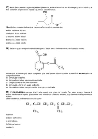 17) (UFF) As moléculas orgânicas podem apresentar, em sua estrutura, um ou mais grupos funcionais que lhes conferem propriedades físicas e químicas características. 
Na estrutura representada acima, os grupos funcionais presentes são: 
a) éter, cetona e alqueno 
b) alquino, ácido e álcool 
c) alquino, éster e álcool 
d) alqueno, álcool e ácido 
e) alqueno, álcool e éster 
18) Sabe-se que o analgésico sintetizado por A. Bayer tem a fórmula estrutural mostrado abaixo: 
Em relação à constituição deste composto, qual das opções abaixo contém a afirmação ERRADA? Este composto contém 
a) Um grupo carboxila. 
b) Um anel aromático e um grupo carboxila. 
c) Um grupo éter e um anel aromático. 
d) Um grupo éster e um grupo carboxila. 
e) Um anel aromático, um grupo éster e um grupo carboxila. 
19) (PUCRS/2-2001) A cerveja é fabricada a partir dos grãos de cevada. Seu sabor amargo deve-se à adição das folhas de lúpulo, que contêm uma substância chamada mirceno, cuja fórmula está representada abaixo: 
Essa substância pode ser classificada como 
a) álcool. 
b) ácido carboxílico. 
c) aminoácido. 
d) hidrocarboneto. 
e) aldeído. 
 