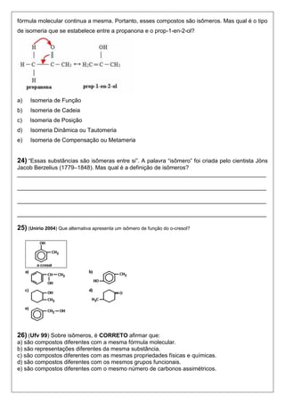fórmula molecular continua a mesma. Portanto, esses compostos são isômeros. Mas qual é o tipo 
de isomeria que se estabelece entre a propanona e o prop-1-en-2-ol? 
a) Isomeria de Função 
b) Isomeria de Cadeia 
c) Isomeria de Posição 
d) Isomeria Dinâmica ou Tautomeria 
e) Isomeria de Compensação ou Metameria 
24) “Essas substâncias são isômeras entre si”. A palavra “isômero” foi criada pelo cientista Jöns 
Jacob Berzelius (1779–1848). Mas qual é a definição de isômeros? 
______________________________________________________________________________ 
______________________________________________________________________________ 
______________________________________________________________________________ 
______________________________________________________________________________ 
25) (Unirio 2004) Que alternativa apresenta um isômero de função do o-cresol? 
26) (Ufv 99) Sobre isômeros, é CORRETO afirmar que: 
a) são compostos diferentes com a mesma fórmula molecular. 
b) são representações diferentes da mesma substância. 
c) são compostos diferentes com as mesmas propriedades físicas e químicas. 
d) são compostos diferentes com os mesmos grupos funcionais. 
e) são compostos diferentes com o mesmo número de carbonos assimétricos. 
 