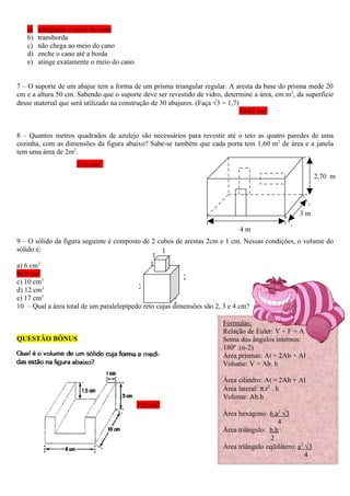 a)   ultrapassa o meio do cano
   b)   transborda
   c)   não chega ao meio do cano
   d)   enche o cano até a borda
   e)   atinge exatamente o meio do cano


7 – O suporte de um abajur tem a forma de um prisma triangular regular. A aresta da base do prisma mede 20
cm e a altura 50 cm. Sabendo que o suporte deve ser revestido de vidro, determine a área, em m2, da superfície
desse material que será utilizado na construção de 30 abajures. (Faça √3 = 1,7)
                                                                                10,02 cm2


8 – Quantos metros quadrados de azulejo são necessários para revestir até o teto as quatro paredes de uma
cozinha, com as dimensões da figura abaixo? Sabe-se também que cada porta tem 1,60 m2 de área e a janela
tem uma área de 2m2.
                    32,6 cm2
                                                                                                          2,70 m




                                                                                                  3m

                                                                             4m
9 – O sólido da figura seguinte é composto de 2 cubos de arestas 2cm e 1 cm. Nessas condições, o volume do
sólido é:                                          1
                                                1
a) 6 cm3                                       1
        3
b) 9 cm
                                                          2
c) 10 cm3
d) 12 cm3                                 2
e) 17 cm3                                               2
10 – Qual a área total de um paralelepípedo reto cujas dimensões são 2, 3 e 4 cm?

                                                                       Fórmulas:
                                                                       Relação de Euler: V + F = A +2
QUESTÃO BÔNUS                                                          Soma dos ângulos internos:
                                                                       180º .(n-2)
                                                                       Área prismas: At = 2Ab + Al
                                                                       Volume: V = Ab. h

                                                                       Área cilindro: At = 2Ab + Al
                                                                       Área lateral: π.r2 . h
                                                                       Volume: Ab.h
                                           150 cm2
                                                                       Área hexágono: 6.a2 √3
                                                                                          4
                                                                       Área triângulo: b.h
                                                                                        2
                                                                       Área triângulo eqüilátero: a2 √3
                                                                                                     4
 