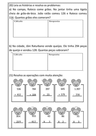 20) Leia as histórias e resolva os problemas:
a) No campo, Rateco come grãos. No jantar tinha uma tigela
cheia de grão-de-bico. João ratão comeu 126 e Rateco comeu
116. Quantos grãos eles comeram?
b) Na cidade, Jôni Raturbano vende queijos. Ele tinha 294 peças
de queijo e vendeu 128. Quantas peças sobraram?
21) Resolva as operações com muita atenção:
 