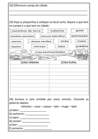 22) Diferencie campo de cidade.
_____________________________________________________
_____________________________________________________
23) Veja as plaquinhas e coloque no local certo. Separe o que tem
no campo e o que tem na cidade:
ZONA URBANA ZONA RURAL
24) Escreva o som emitido por esses animais. Consulte as
palavras abaixo:
relinchar – uivar – coaxar – latir – mugir – balir
a) lobo= __________________
b) cachorro= ________________
c) sapo= ____________________
d) cavalo= ___________________
e) boi= ____________________
f) carneiro= ___________________
 