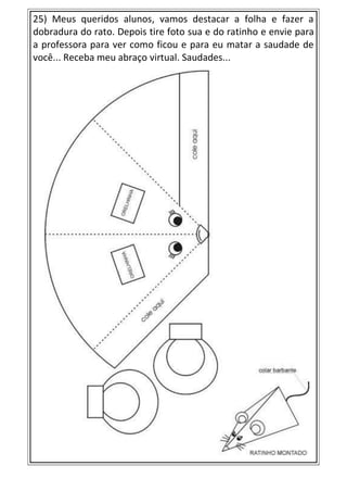 25) Meus queridos alunos, vamos destacar a folha e fazer a
dobradura do rato. Depois tire foto sua e do ratinho e envie para
a professora para ver como ficou e para eu matar a saudade de
você... Receba meu abraço virtual. Saudades...
 