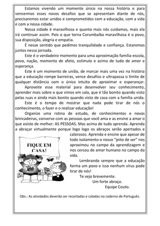 Estamos vivendo um momento único na nossa história e para
vencermos esses novos desafios que se apresentam diante de nós,
precisaremos estar unidos e comprometidos com a educação, com a vida
e com a nossa cidade.
Nossa cidade é maravilhosa e quanto mais nós cuidamos, mais ela
irá continuar assim. Pois o que torna Corumbaíba maravilhosa é o povo,
sua disposição, alegria e empatia.
É nesse sentido que pedimos tranquilidade e confiança. Estaremos
juntos nessa jornada.
Este é o verdadeiro momento para uma aproximação família-escola,
povo, nação, momento de afeto, estímulo e acima de tudo de amor e
esperança.
Este é um momento de união, de marcar mais uma vez na história
que a educação rompe barreiras, vence desafios e ultrapassa o limite de
qualquer distância com o único intuito de aproximar e esperançar.
Aproveite esse material para desenvolver seu conhecimento,
aprender mais sobre o que vimos em sala, que é tão bonito quando visto
pelas ruas e ainda mais bonito quando visto de casa com a família unida.
Este é o tempo de mostrar que nada pode tirar de nós o
conhecimento, o fazer e o realizar educação!
Organize uma rotina de estudo, de conhecimentos e novas
brincadeiras, converse com as pessoas que você ama e as ensine a amar o
que existe de melhor: AS PESSOAS. Mas acima de tudo aprenda. Aprenda
a abraçar virtualmente porque logo logo os abraços serão apertados e
calorosos. Aprenda e ensine que apesar de
todo isolamento o nosso “jeito de ser” nos
aproximou no campo da aprendizagem e
nos cercou de amor humano no campo da
vida.
Lembrando sempre que a educação
forma um povo e isso nenhum vírus pode
tirar de nós!
Te vejo brevemente.
Um forte abraço.
Equipe Couto.
Obs.: As atividades deverão ser recortadas e coladas no caderno de Português.
FIQUE EM
CASA!
 