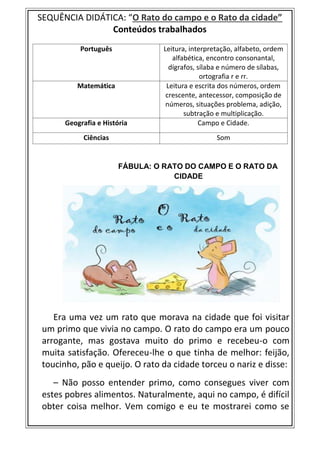 SEQUÊNCIA DIDÁTICA: “O Rato do campo e o Rato da cidade”
Conteúdos trabalhados
FÁBULA: O RATO DO CAMPO E O RATO DA
CIDADE
Era uma vez um rato que morava na cidade que foi visitar
um primo que vivia no campo. O rato do campo era um pouco
arrogante, mas gostava muito do primo e recebeu-o com
muita satisfação. Ofereceu-lhe o que tinha de melhor: feijão,
toucinho, pão e queijo. O rato da cidade torceu o nariz e disse:
– Não posso entender primo, como consegues viver com
estes pobres alimentos. Naturalmente, aqui no campo, é difícil
obter coisa melhor. Vem comigo e eu te mostrarei como se
Português Leitura, interpretação, alfabeto, ordem
alfabética, encontro consonantal,
dígrafos, sílaba e número de sílabas,
ortografia r e rr.
Matemática Leitura e escrita dos números, ordem
crescente, antecessor, composição de
números, situações problema, adição,
subtração e multiplicação.
Geografia e História Campo e Cidade.
Ciências Som
 