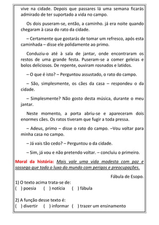 vive na cidade. Depois que passares lá uma semana ficarás
admirado de ter suportado a vida no campo.
Os dois puseram-se, então, a caminho. já era noite quando
chegaram à casa do rato da cidade.
– Certamente que gostarás de tomar um refresco, após esta
caminhada – disse ele polidamente ao primo.
Conduziu-o até à sala de jantar, onde encontraram os
restos de uma grande festa. Puseram-se a comer geleias e
bolos deliciosos. De repente, ouviram rosnados e latidos.
– O que é isto? – Perguntou assustado, o rato do campo.
– São, simplesmente, os cães da casa – respondeu o da
cidade.
– Simplesmente? Não gosto desta música, durante o meu
jantar.
Neste momento, a porta abriu-se e apareceram dois
enormes cães. Os ratos tiveram que fugir a toda pressa.
– Adeus, primo – disse o rato do campo. –Vou voltar para
minha casa no campo.
– Já vais tão cedo? – Perguntou o da cidade.
– Sim, já vou e não pretendo voltar. – concluiu o primeiro.
Moral da história: Mais vale uma vida modesta com paz e
sossego que todo o luxo do mundo com perigos e preocupações.
Fábula de Esopo.
1) O texto acima trata-se de:
( ) poesia ( ) notícia ( ) fábula
2) A função desse texto é:
( ) divertir ( ) informar ( ) trazer um ensinamento
 