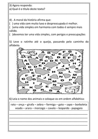 3) Agora responda:
a) Qual é o título deste texto?
_____________________________________________________
4) . A moral da história afirma que:
( ) uma vida com muito luxo e despreocupada é melhor.
( )uma vida simples em harmonia com todos é sempre mais
válido.
( )devemos ter uma vida simples, com perigos e preocupações
5) Leve o ratinho até o queijo, passando pelo caminho do
alfabeto.
6) Leia o nome dos animais e coloque-os em ordem alfabética:
_____________________________________________________
_____________________________________________________
_____________________________________________________
_____________________________________________________
rato – onça – girafa – zebra – formiga – gato – sapo – borboleta
veado – arara – morcego – cavalo – leopardo - papagaio
 