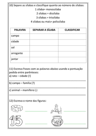 10) Separe as sílabas e classifique quanto ao número de sílabas:
1 sílaba= monossílaba
2 sílabas = dissílaba
3 sílabas = trissílaba
4 sílabas ou mais= polissílaba
PALAVRA SEPARAR A SÍLABA CLASSIFICAR
campo
cidade
sol
arrogante
jantar
11) Escreva frases com as palavras abaixo usando a pontuação
pedida entre parênteses:
a) rato – cidade (!)
_____________________________________________________
b) campo – família (?)
_____________________________________________________
c) animal – mamífero (.)
_____________________________________________________
12) Escreva o nome das figuras:
 