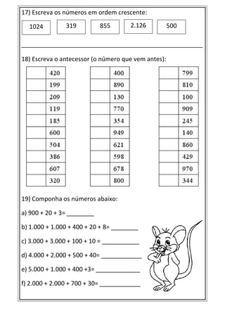 17) Escreva os números em ordem crescente:
________________________________________________________________________
18) Escreva o antecessor (o número que vem antes):
19) Componha os números abaixo:
a) 900 + 20 + 3= ________
b) 1.000 + 1.000 + 400 + 20 + 8= ________
c) 3.000 + 3.000 + 100 + 10 = ___________
d) 4.000 + 2.000 + 500 + 40= ____________
e) 5.000 + 1.000 + 400 +3= _____________
f) 2.000 + 2.000 + 700 + 30= ____________
1024 319 855 2.126 500
 
