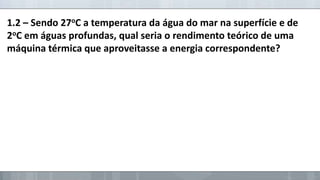 1.2 – Sendo 27oC a temperatura da água do mar na superfície e de
2oC em águas profundas, qual seria o rendimento teórico de uma
máquina térmica que aproveitasse a energia correspondente?

 