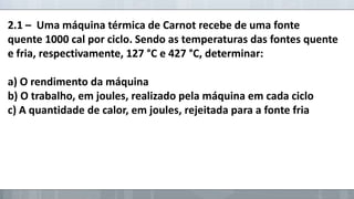 2.1 – Uma máquina térmica de Carnot recebe de uma fonte
quente 1000 cal por ciclo. Sendo as temperaturas das fontes quente
e fria, respectivamente, 127 °C e 427 °C, determinar:
a) O rendimento da máquina
b) O trabalho, em joules, realizado pela máquina em cada ciclo
c) A quantidade de calor, em joules, rejeitada para a fonte fria

 
