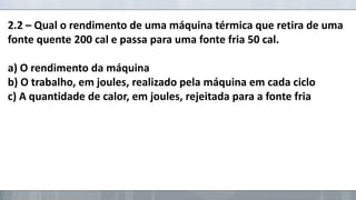 2.2 – Qual o rendimento de uma máquina térmica que retira de uma
fonte quente 200 cal e passa para uma fonte fria 50 cal.
a) O rendimento da máquina
b) O trabalho, em joules, realizado pela máquina em cada ciclo
c) A quantidade de calor, em joules, rejeitada para a fonte fria

 