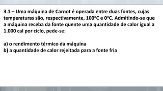 3.1 – Uma máquina de Carnot é operada entre duas fontes, cujas
temperaturas são, respectivamente, 100oC e 0oC. Admitindo-se que
a máquina receba da fonte quente uma quantidade de calor igual a
1.000 cal por ciclo, pede-se:

a) o rendimento térmico da máquina
b) a quantidade de calor rejeitada para a fonte fria

 