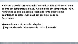 3.2 – Um ciclo de Carnot trabalha entre duas fontes térmicas: uma
quente em temperatura de 227°C e uma fria em temperatura -73°C.
Admitindo-se que a máquina receba da fonte quente uma
quantidade de calor igual a 500 cal por ciclo, pede-se:
Determine:
a) o rendimento térmico da máquina
b) a quantidade de calor rejeitada para a fonte fria

 