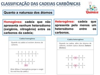 Quanto a natureza dos átomos
Homogênea: cadeia que não
apresenta nenhum heteroátomo
(oxigênio, nitrogênio) entre os
carbonos da cadeia;
Heterogênea: cadeia que
apresenta pelo menos um
heteroátomo entre os
carbonos.
 