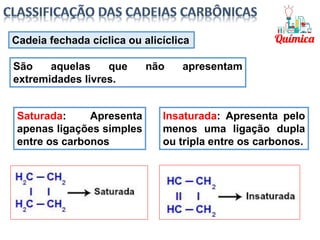 Saturada: Apresenta
apenas ligações simples
entre os carbonos
Insaturada: Apresenta pelo
menos uma ligação dupla
ou tripla entre os carbonos.
Cadeia fechada cíclica ou alicíclica
São aquelas que não apresentam
extremidades livres.
 
