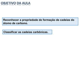 Reconhecer a propriedade de formação de cadeias do
átomo de carbono.
Classificar as cadeias carbônicas.
 