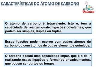 O átomo de carbono é tetravalente, isto é, tem a
capacidade de realizar quatro ligações covalentes, que
podem ser simples, duplas ou triplas.
Essas ligações podem ocorrer com outros átomos de
carbono ou com átomos de outros elementos químicos.
O carbono possui uma capacidade ímpar, que é a de ir
realizando essas ligações e formando encadeamentos,
que podem ser curtos ou longos.
 